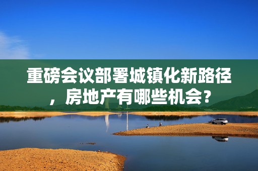 重磅会议部署城镇化新路径，房地产有哪些机会？