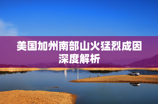 美国加州南部山火猛烈成因深度解析