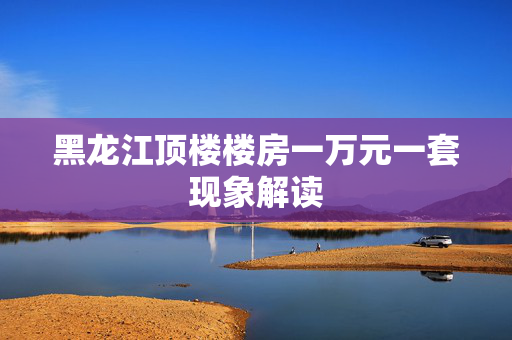 黑龙江顶楼楼房一万元一套现象解读