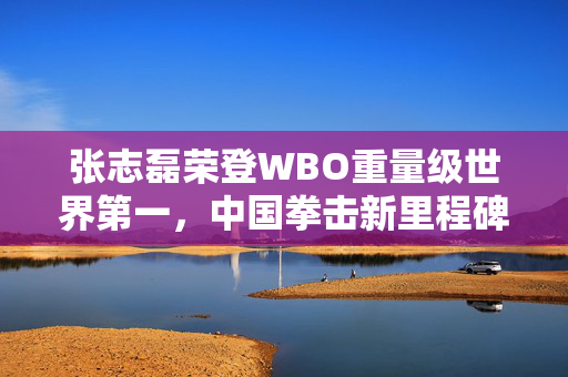 张志磊荣登WBO重量级世界第一，中国拳击新里程碑诞生