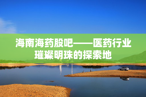 海南海药股吧——医药行业璀璨明珠的探索地