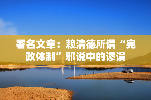 署名文章：赖清德所谓“宪政体制”邪说中的谬误