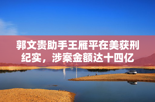 郭文贵助手王雁平在美获刑纪实，涉案金额达十四亿