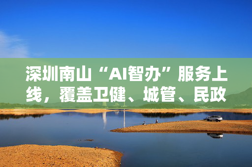 深圳南山“AI智办”服务上线，覆盖卫健、城管、民政等多部门
