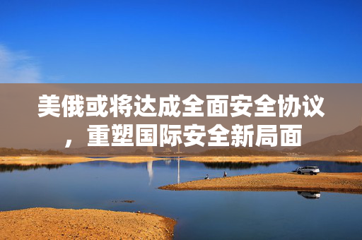 美俄或将达成全面安全协议，重塑国际安全新局面
