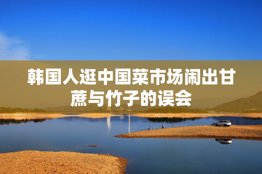 韩国人逛中国菜市场闹出甘蔗与竹子的误会