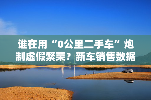 谁在用“0公里二手车”炮制虚假繁荣？新车销售数据背后的灰色地带