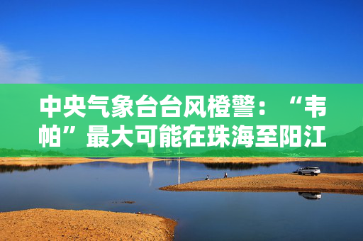 中央气象台台风橙警：“韦帕”最大可能在珠海至阳江沿海登陆