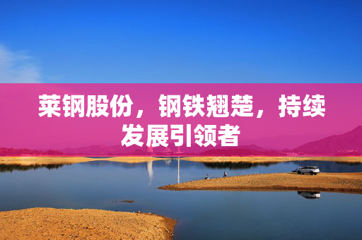 莱钢股份，钢铁翘楚，持续发展引领者