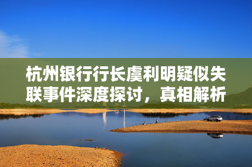 杭州银行行长虞利明疑似失联事件深度探讨，真相解析与影响分析​​