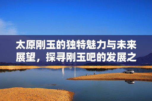 太原刚玉的独特魅力与未来展望，探寻刚玉吧的发展之路