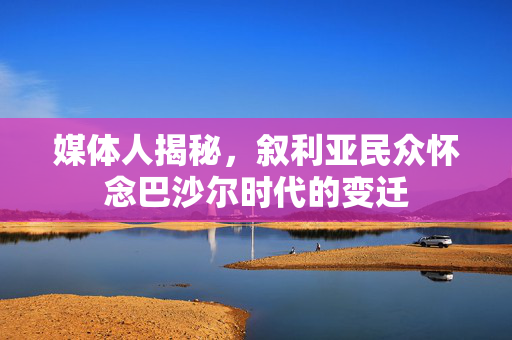 媒体人揭秘，叙利亚民众怀念巴沙尔时代的变迁