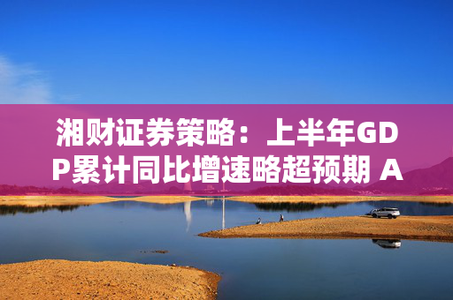 湘财证券策略：上半年GDP累计同比增速略超预期 A股指数持续震荡上行
