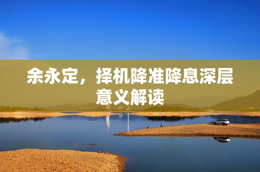 余永定，择机降准降息深层意义解读