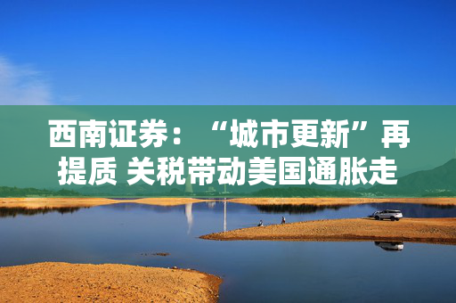 西南证券：“城市更新”再提质 关税带动美国通胀走高
