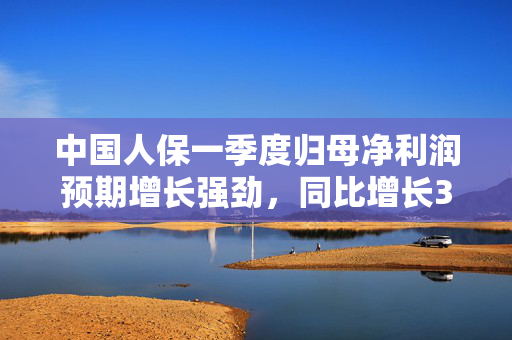 中国人保一季度归母净利润预期增长强劲，同比增长30%-50%
