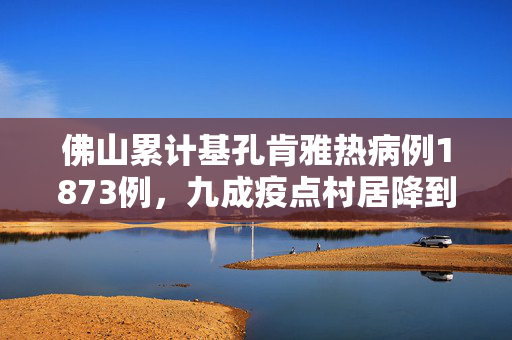 佛山累计基孔肯雅热病例1873例，九成疫点村居降到中风险以下