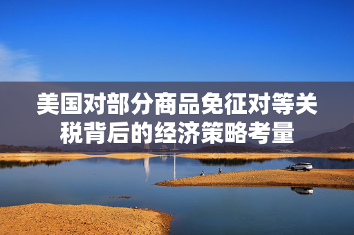 美国对部分商品免征对等关税背后的经济策略考量