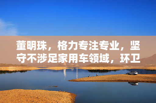 董明珠，格力专注专业，坚守不涉足家用车领域，环卫车等业务已全面铺开赛道