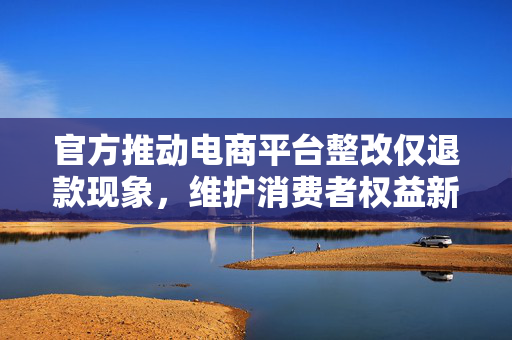 官方推动电商平台整改仅退款现象，维护消费者权益新举措落地实施