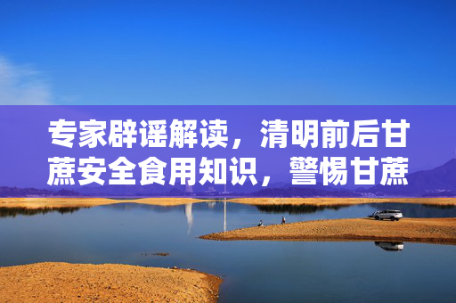 专家辟谣解读，清明前后甘蔗安全食用知识，警惕甘蔗毒性谣言！