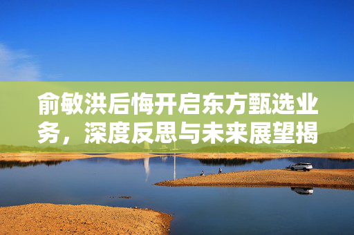 俞敏洪后悔开启东方甄选业务，深度反思与未来展望揭秘