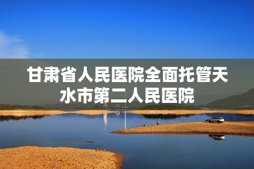 甘肃省人民医院全面托管天水市第二人民医院