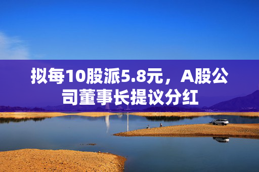 拟每10股派5.8元，A股公司董事长提议分红