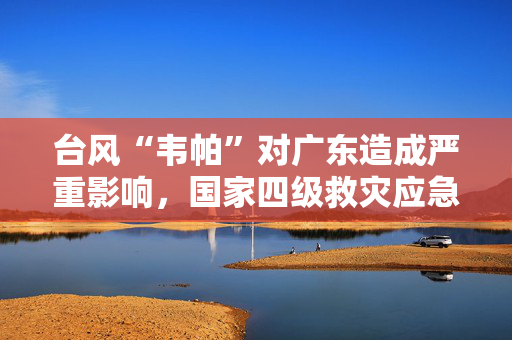 台风“韦帕”对广东造成严重影响，国家四级救灾应急响应启动