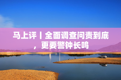 马上评丨全面调查问责到底，更要警钟长鸣