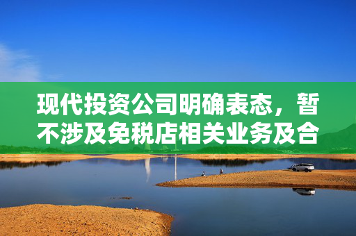 现代投资公司明确表态，暂不涉及免税店相关业务及合作