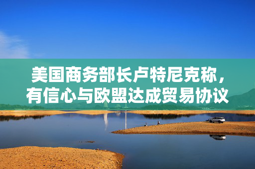 美国商务部长卢特尼克称，有信心与欧盟达成贸易协议
