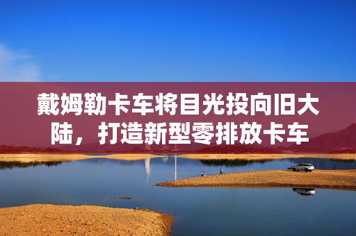 戴姆勒卡车将目光投向旧大陆，打造新型零排放卡车