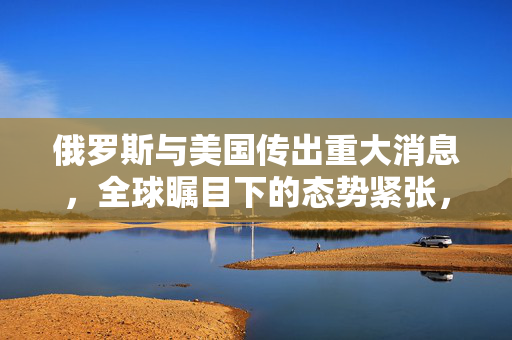 俄罗斯与美国传出重大消息，全球瞩目下的态势紧张，各方尚未准备就绪！