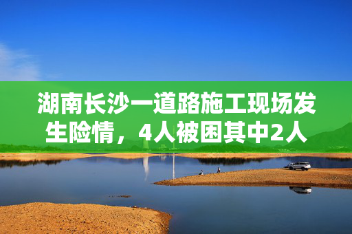 湖南长沙一道路施工现场发生险情，4人被困其中2人已获救送医院