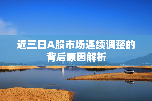 近三日A股市场连续调整的背后原因解析