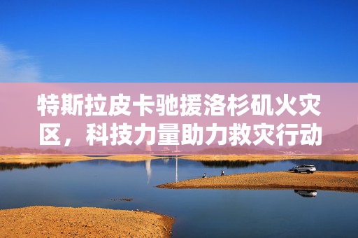 特斯拉皮卡驰援洛杉矶火灾区，科技力量助力救灾行动！
