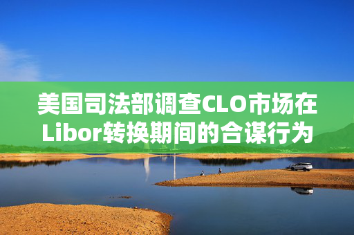 美国司法部调查CLO市场在Libor转换期间的合谋行为