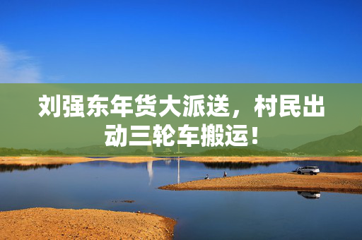 刘强东年货大派送，村民出动三轮车搬运！