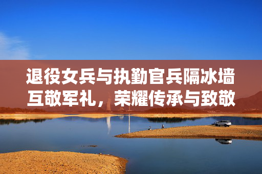 退役女兵与执勤官兵隔冰墙互敬军礼，荣耀传承与致敬的时刻