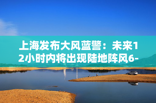 上海发布大风蓝警：未来12小时内将出现陆地阵风6-7级