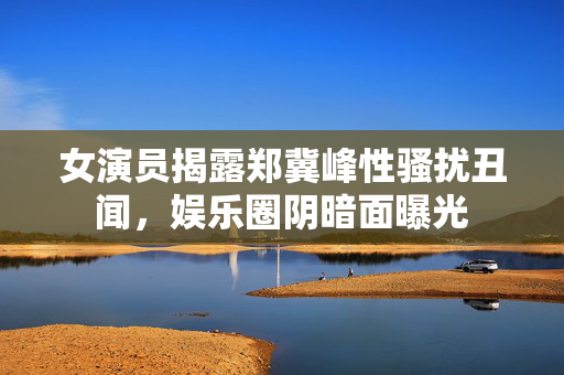 女演员揭露郑冀峰性骚扰丑闻，娱乐圈阴暗面曝光