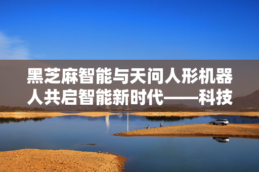 黑芝麻智能与天问人形机器人共启智能新时代——科技股盘涨超5%的背后