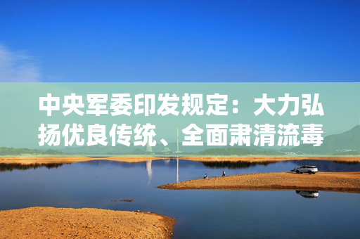中央军委印发规定：大力弘扬优良传统、全面肃清流毒影响，重塑政治干部形象威信
