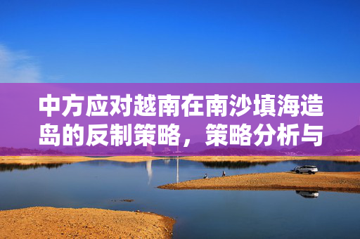 中方应对越南在南沙填海造岛的反制策略，策略分析与应对之道