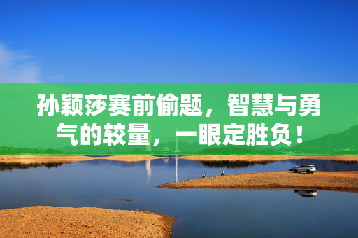 孙颖莎赛前偷题，智慧与勇气的较量，一眼定胜负！