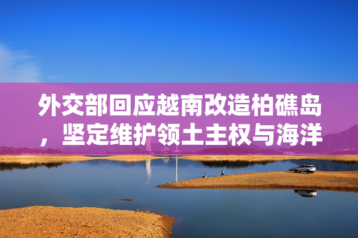 外交部回应越南改造柏礁岛，坚定维护领土主权与海洋权益不受侵犯