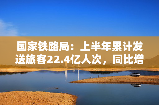 国家铁路局：上半年累计发送旅客22.4亿人次，同比增长6.7%
