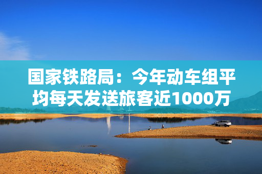 国家铁路局：今年动车组平均每天发送旅客近1000万人
