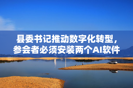 县委书记推动数字化转型，参会者必须安装两个AI软件助力县域发展